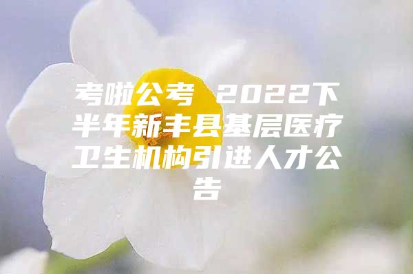 考啦公考 2022下半年新丰县基层医疗卫生机构引进人才公告