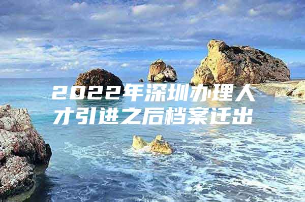 2022年深圳办理人才引进之后档案迁出