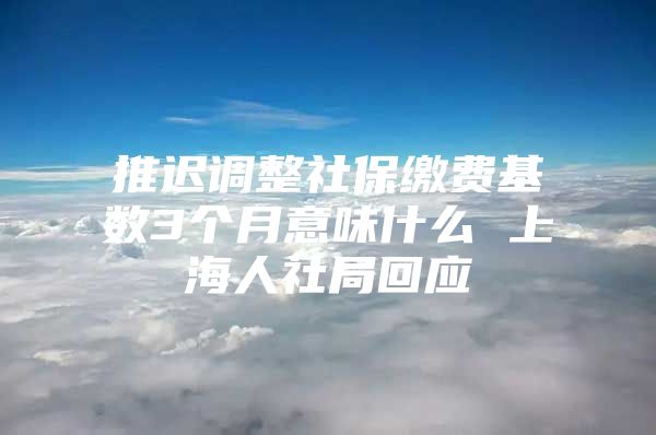 推迟调整社保缴费基数3个月意味什么 上海人社局回应