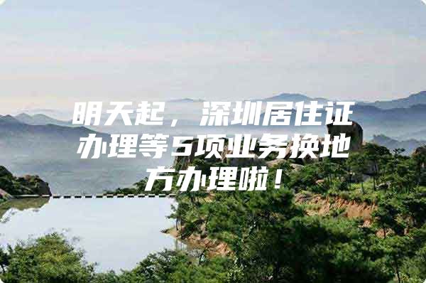 明天起，深圳居住证办理等5项业务换地方办理啦！