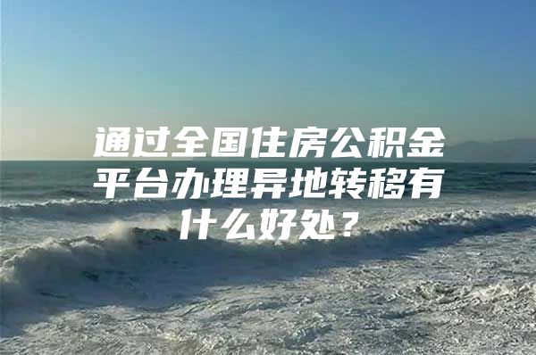 通过全国住房公积金平台办理异地转移有什么好处？