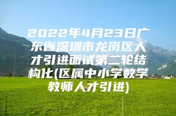 2022年4月23日广东省深圳市龙岗区人才引进面试第二轮结构化(区属中小学数学教师人才引进)