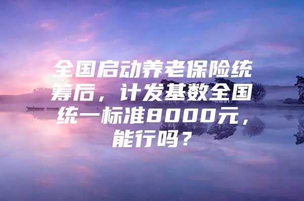 全国启动养老保险统筹后，计发基数全国统一标准8000元，能行吗？