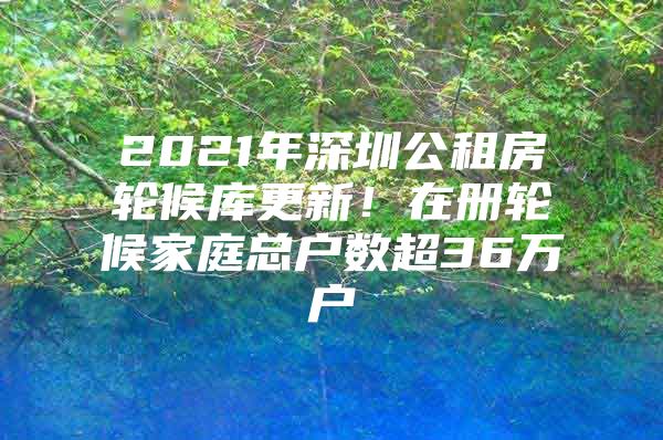 2021年深圳公租房轮候库更新！在册轮候家庭总户数超36万户