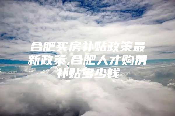 合肥买房补贴政策最新政策,合肥人才购房补贴多少钱