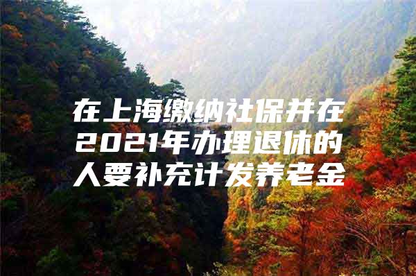 在上海缴纳社保并在2021年办理退休的人要补充计发养老金