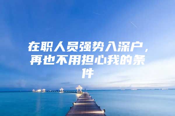 在职人员强势入深户，再也不用担心我的条件