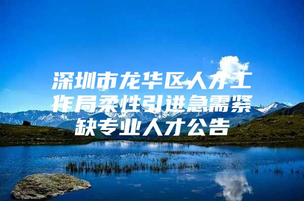 深圳市龙华区人才工作局柔性引进急需紧缺专业人才公告