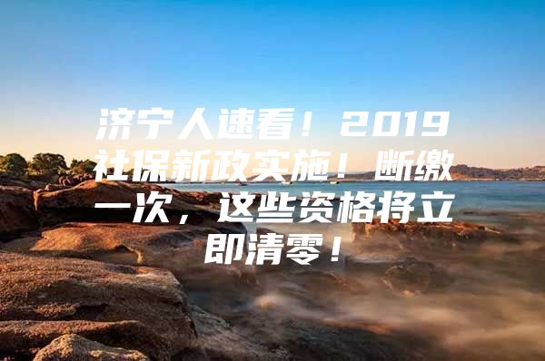 济宁人速看！2019社保新政实施！断缴一次，这些资格将立即清零！