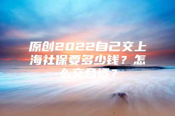 原创2022自己交上海社保要多少钱？怎么交合适？