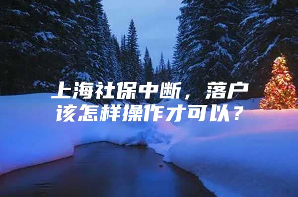 上海社保中断，落户该怎样操作才可以？