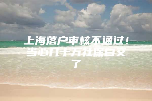 上海落户审核不通过！当心几十万社保白交了