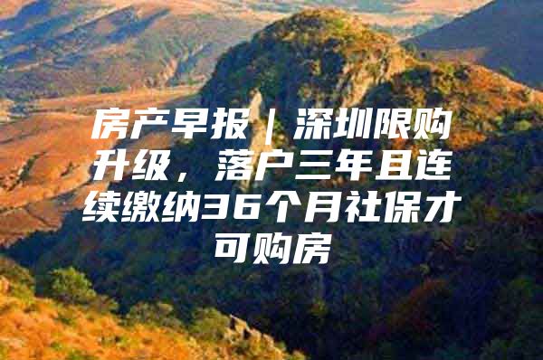 房产早报｜深圳限购升级，落户三年且连续缴纳36个月社保才可购房