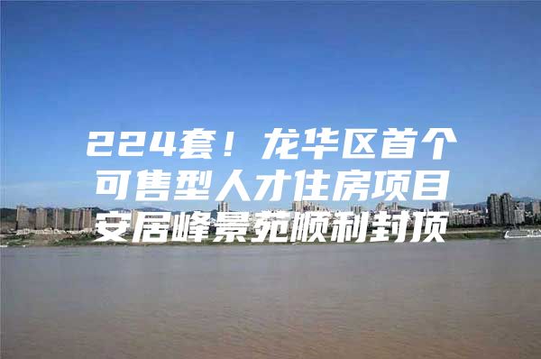 224套！龙华区首个可售型人才住房项目安居峰景苑顺利封顶