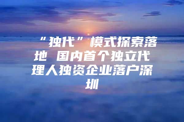 “独代”模式探索落地 国内首个独立代理人独资企业落户深圳