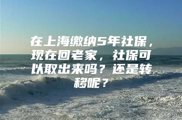 在上海缴纳5年社保，现在回老家，社保可以取出来吗？还是转移呢？