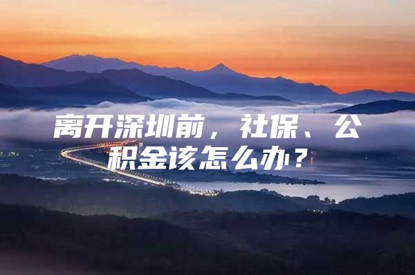 离开深圳前，社保、公积金该怎么办？