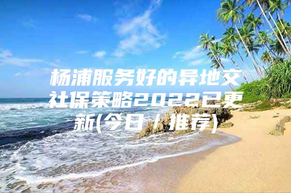 杨浦服务好的异地交社保策略2022已更新(今日／推荐)