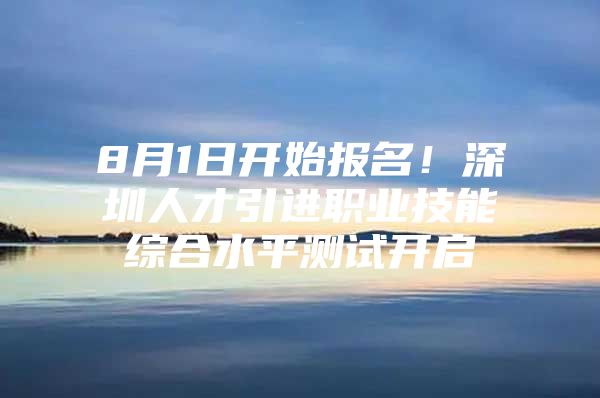 8月1日开始报名！深圳人才引进职业技能综合水平测试开启