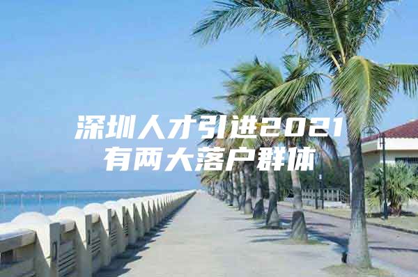 深圳人才引进2021有两大落户群体