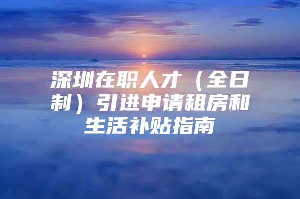 深圳在职人才（全日制）引进申请租房和生活补贴指南