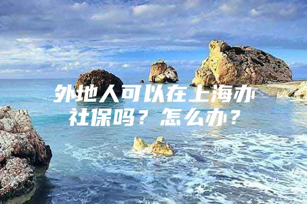 外地人可以在上海办社保吗？怎么办？