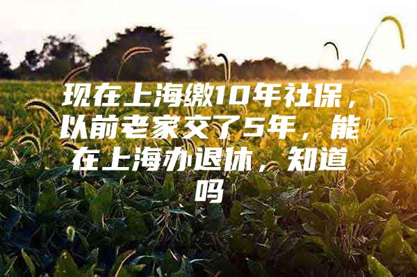 现在上海缴10年社保，以前老家交了5年，能在上海办退休，知道吗