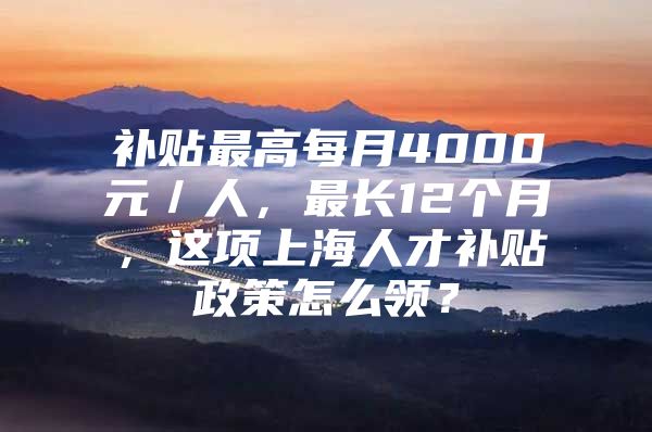 补贴最高每月4000元／人，最长12个月，这项上海人才补贴政策怎么领？