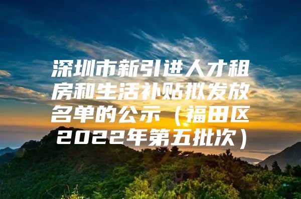 深圳市新引进人才租房和生活补贴拟发放名单的公示（福田区2022年第五批次）