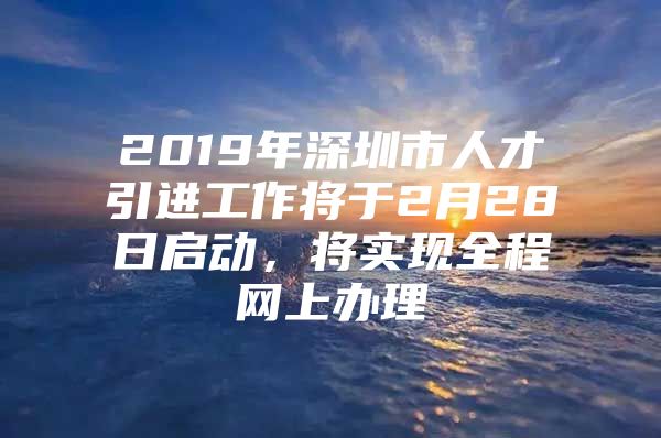 2019年深圳市人才引进工作将于2月28日启动，将实现全程网上办理