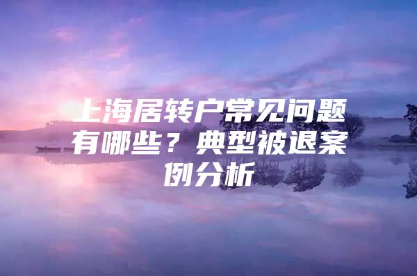 上海居转户常见问题有哪些？典型被退案例分析