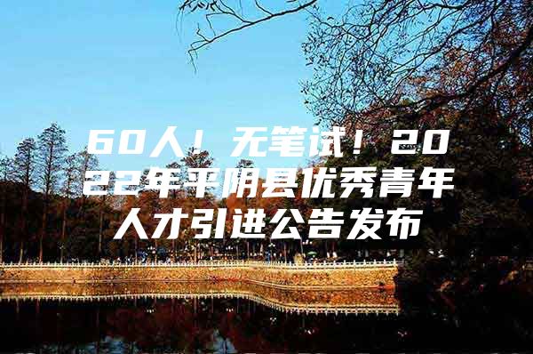 60人！无笔试！2022年平阴县优秀青年人才引进公告发布