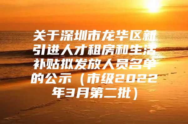 关于深圳市龙华区新引进人才租房和生活补贴拟发放人员名单的公示（市级2022年3月第二批）