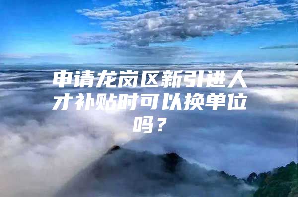 申请龙岗区新引进人才补贴时可以换单位吗？