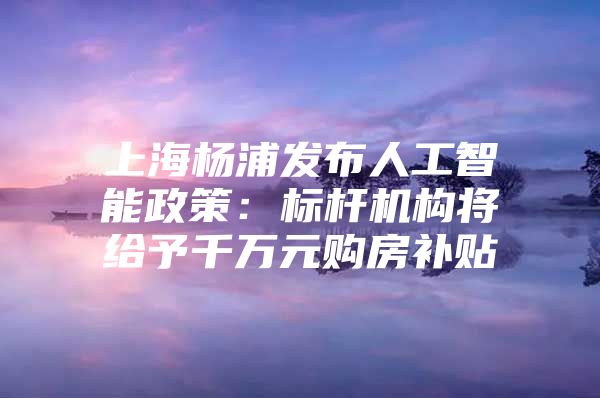 上海杨浦发布人工智能政策：标杆机构将给予千万元购房补贴