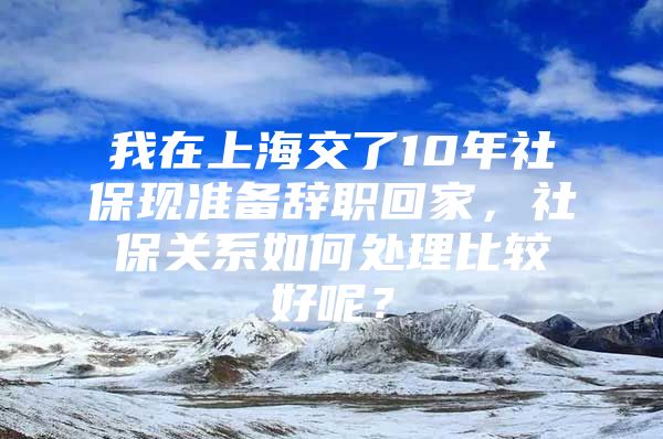 我在上海交了10年社保现准备辞职回家，社保关系如何处理比较好呢？