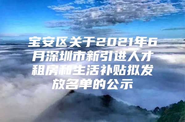 宝安区关于2021年6月深圳市新引进人才租房和生活补贴拟发放名单的公示