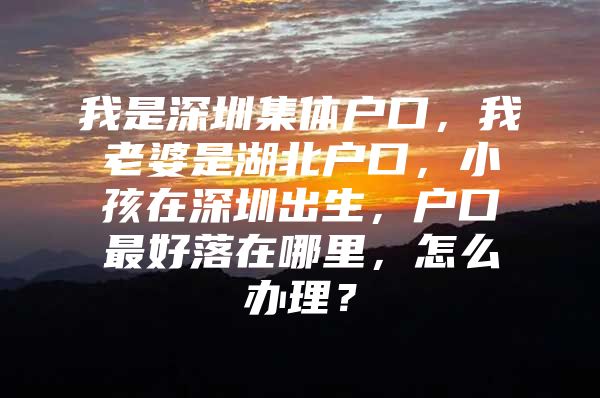 我是深圳集体户口，我老婆是湖北户口，小孩在深圳出生，户口最好落在哪里，怎么办理？