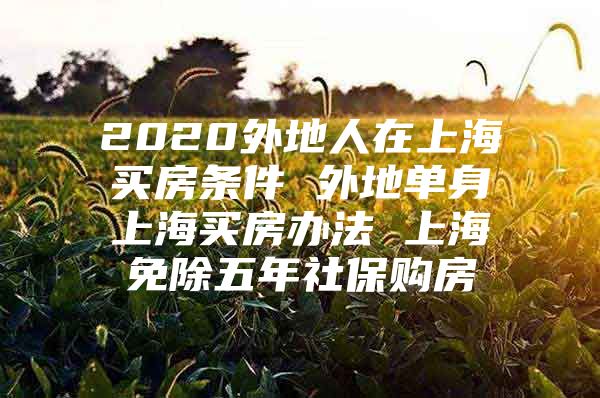 2020外地人在上海买房条件 外地单身上海买房办法 上海免除五年社保购房