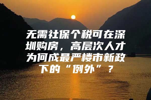 无需社保个税可在深圳购房，高层次人才为何成最严楼市新政下的“例外”？