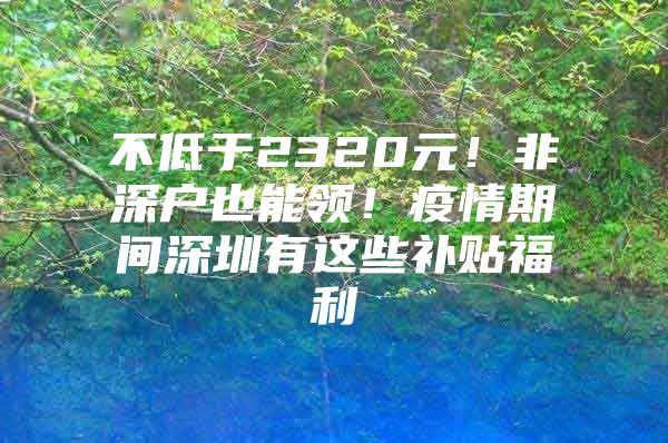 不低于2320元！非深户也能领！疫情期间深圳有这些补贴福利