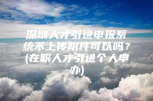 深圳人才引进申报系统不上传附件可以吗？(在职人才引进个人申办)