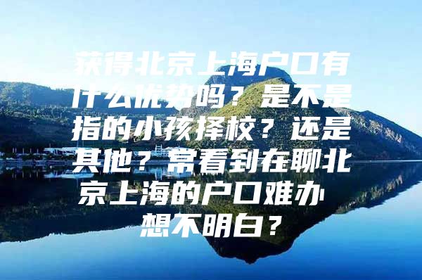 获得北京上海户口有什么优势吗？是不是指的小孩择校？还是其他？常看到在聊北京上海的户口难办 想不明白？