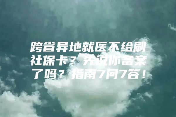 跨省异地就医不给刷社保卡？先说你备案了吗？指南7问7答！