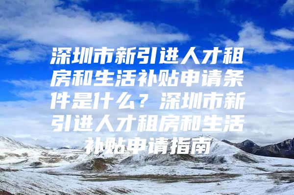 深圳市新引进人才租房和生活补贴申请条件是什么？深圳市新引进人才租房和生活补贴申请指南