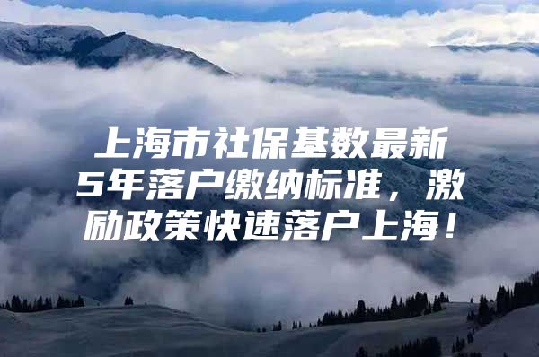 上海市社保基数最新5年落户缴纳标准，激励政策快速落户上海！