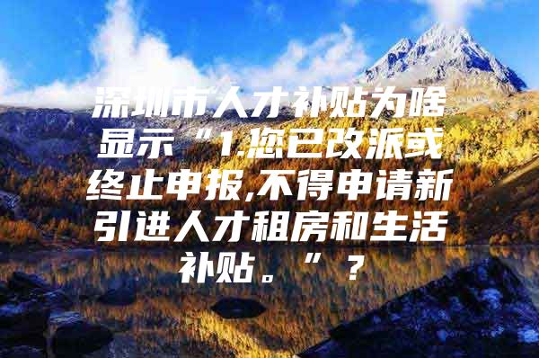 深圳市人才补贴为啥显示“1.您已改派或终止申报,不得申请新引进人才租房和生活补贴。”？