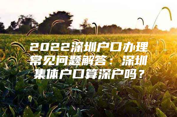 2022深圳户口办理常见问题解答：深圳集体户口算深户吗？