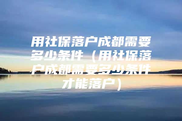 用社保落户成都需要多少条件（用社保落户成都需要多少条件才能落户）