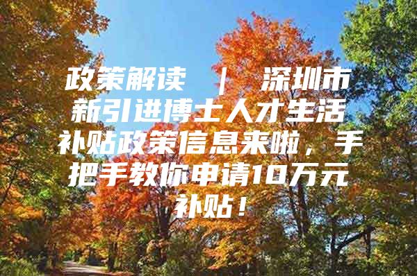 政策解读 ｜ 深圳市新引进博士人才生活补贴政策信息来啦，手把手教你申请10万元补贴！